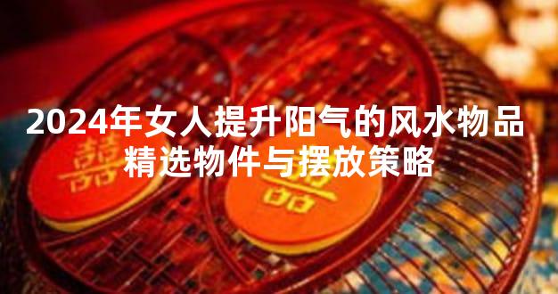 2024年女人提升阳气的风水物品 精选物件与摆放策略